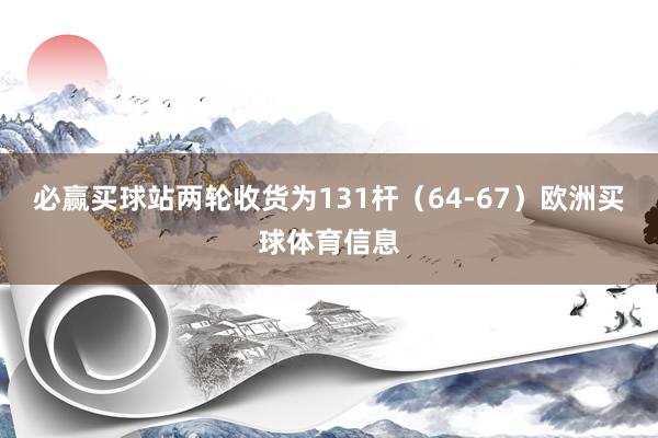 必赢买球站两轮收货为131杆（64-67）欧洲买球体育信息