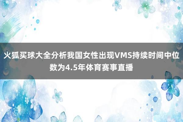 火狐买球大全分析我国女性出现VMS持续时间中位数为4.5年体育赛事直播