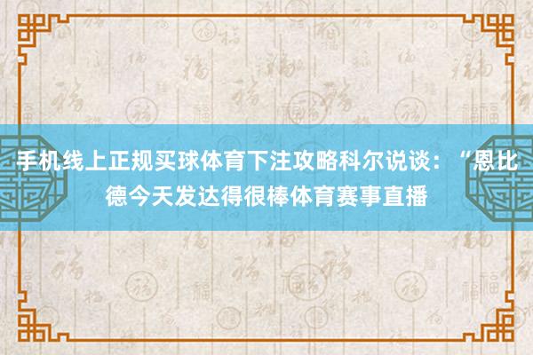 手机线上正规买球体育下注攻略科尔说谈：“恩比德今天发达得很棒体育赛事直播