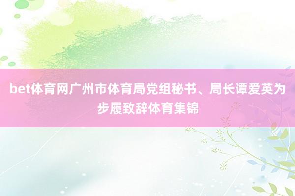 bet体育网广州市体育局党组秘书、局长谭爱英为步履致辞体育集锦