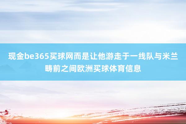 现金be365买球网而是让他游走于一线队与米兰畴前之间欧洲买球体育信息