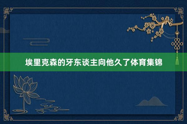 埃里克森的牙东谈主向他久了体育集锦