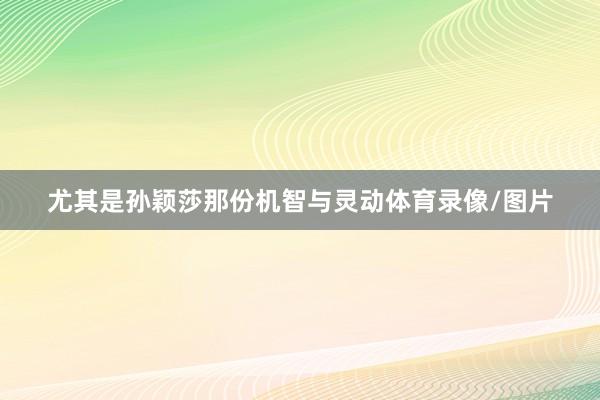 尤其是孙颖莎那份机智与灵动体育录像/图片