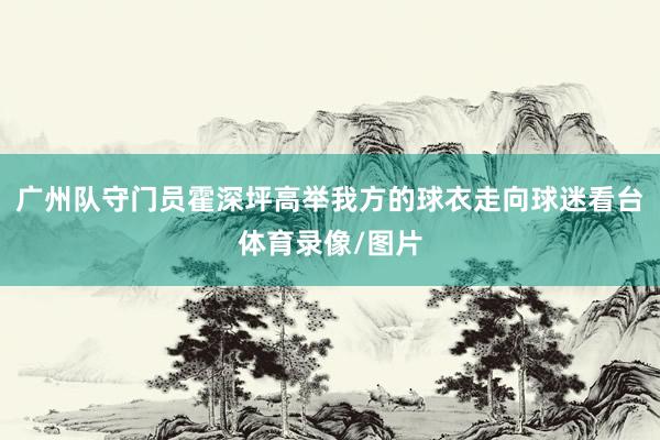 广州队守门员霍深坪高举我方的球衣走向球迷看台体育录像/图片