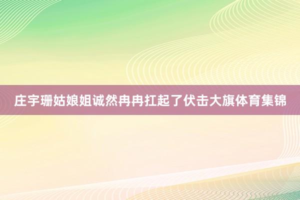 庄宇珊姑娘姐诚然冉冉扛起了伏击大旗体育集锦